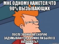 мне одному кажется,что 90% вызывающих после звонка на скорую задумываются-а нужно ли было ее вызывать?