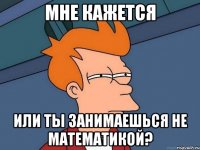 мне кажется или ты занимаешься не математикой?