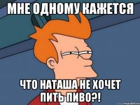 мне одному кажется что наташа не хочет пить пиво?!