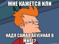 мне кажется или надя самая ахуенная в мире?