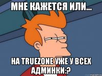 мне кажется или... на truezone уже у всех админки:?