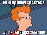 мені одному здається що про мене всі забули!?