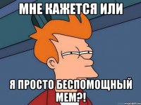 мне кажется или я просто беспомощный мем?!