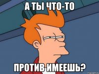 а ты что-то против имеешь?