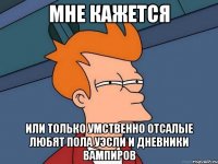 мне кажется или только умственно отсалые любят пола уэсли и дневники вампиров