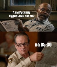 А ты Руслану будильник завел? на 05:30