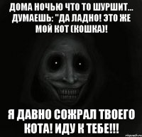 дома ночью что то шуршит... думаешь: "да ладно! это же мой кот (кошка)! я давно сожрал твоего кота! иду к тебе!!!