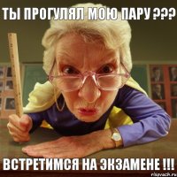 Встретимся на экзамене !!! Ты прогулял мою пару ???