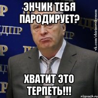 энчик тебя пародирует? хватит это терпеть!!!