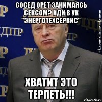 сосед орет занимаясь сексом? иди в ук "энерготехсервис" хватит это терпеть!!!