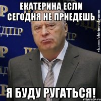 екатерина если сегодня не приедешь я буду ругаться!