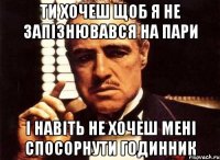 ти хочеш щоб я не запізнювався на пари і навіть не хочеш мені спосорнути годинник