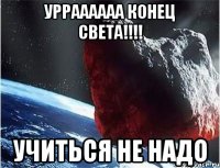 урраааааа конец света!!! учиться не надо