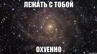 лежать с тобой охуенно