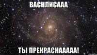 василисааа ты прекраснааааа!