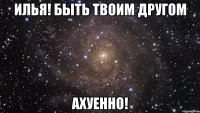 илья! быть твоим другом ахуенно!