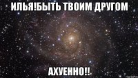 илья!быть твоим другом ахуенно!!