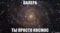 валера ты просто космос