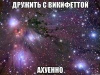 дружить с викифеттой ахуенно