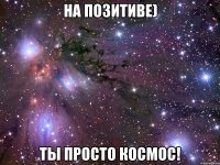 на позитиве) ты просто космос!