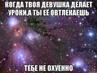 когда твоя девушка делает уроки,а ты её овтлекаешь тебе не охуенно