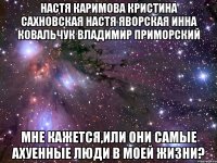 настя каримова кристина сахновская настя яворская инна ковальчук владимир приморский мне кажется,или они самые ахуенные люди в моей жизни?