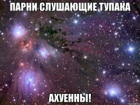 парни слушающие тупака ахуенны!