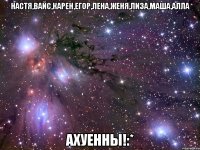 настя,вайс,карен,егор,лена,женя,лиза,маша,алла ахуенны!:*