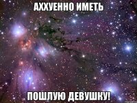 аххуенно иметь пошлую девушку!