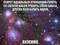 секрет идеальных отношений:гулять со свооей бабой,трахать свою бабу,а других поосылать нахуй охуенно