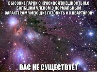 высокие парни с красивой внешностью,с большим членом,с нормальным характером,умеющие готовить и с квартирой вас не существует