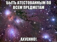 быть атестованным по всем предметам ахуенно!