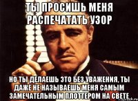 ты просишь меня распечатать узор но ты делаешь это без уважения, ты даже не называешь меня самым замечательным плоттером на свете