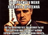 ты просиш у меня хлебнуть протеина но ты просиш без уважения ты не предлгаеш мне дружбу т ылиш хочеш удовлетворить свою похоть