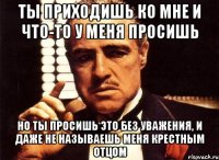 ты приходишь ко мне и что-то у меня просишь но ты просишь это без уважения, и даже не называешь меня крестным отцом