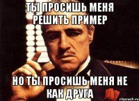 ты просишь меня решить пример но ты просишь меня не как друга