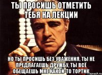 ты просишь отметить тебя на лекции но ты просишь без уважения, ты не предлагаешь дружбу, ты всё обещаешь мне какой-то тортик