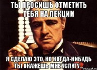 ты просишь отметить тебя на лекции я сделаю это, но когда-нибудь ты окажешь мне услугу...