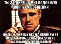 ты загоняешь мне подобную шляпу в сообщении но ты загоняешь без уважения. ты не предлагаешь дружбу, ты даже не называешь меня крёстным