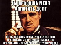 ты просишь меня оплатить долг но ты делаешь это без уважения. ты не предлагаешь мне дружбу, ты даже не предлагаешь продолжить сотрудничество