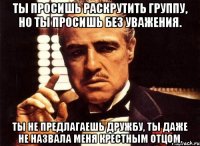 ты просишь раскрутить группу, но ты просишь без уважения. ты не предлагаешь дружбу, ты даже не назвала меня крестным отцом.