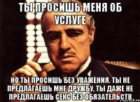 ты просишь меня об услуге но ты просишь без уважения. ты не предлагаешь мне дружбу, ты даже не предлагаешь секс без обязательств