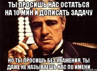 ты просишь нас остаться на 10 мин и дописать задачу но ты просишь без уважения, ты даже не называешь нас по имени