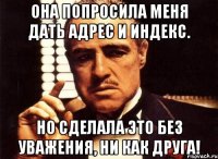 она попросила меня дать адрес и индекс. но сделала это без уважения, ни как друга!