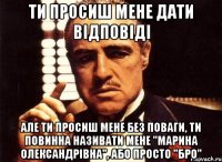 ти просиш мене дати відповіді але ти просиш мене без поваги, ти повинна називати мене "марина олександрівна", або просто "бро"