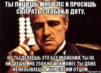 ты пишешь мне в лс и просишь сыграть с тобой в доту, но ты делаешь это без уважения, ты не кидаешь мне 2500 на webmoney, ты даже не называешь меня своим отцом.