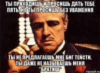 ты приходишь и просишь дать тебе пять, но ты просишь без уважения ты не предлагаешь мне биг тейсти, ты даже не называешь меня "братиш"