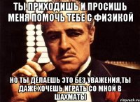 ты приходишь и просишь меня помочь тебе с физикой но ты делаешь это без уважения,ты даже хочешь играть со мной в шахматы