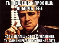 ты пишешь и просишь помочь тебе но ты делаешь это без уважения, ты даже не регаешь меня на сайте