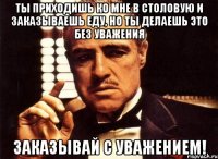 ты приходишь ко мне в столовую и заказываешь еду, но ты делаешь это без уважения заказывай с уважением!